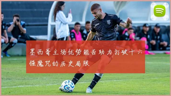 墨西哥主场优势能否助力打破十六强魔咒的历史局限