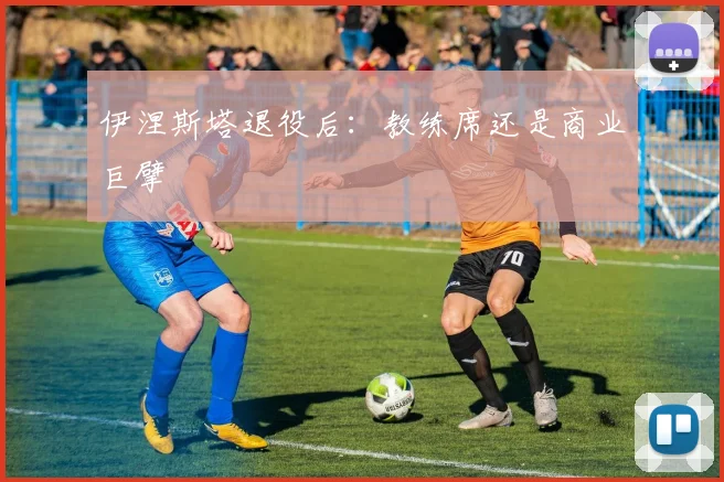 伊涅斯塔退役后：教练席还是商业巨擘
