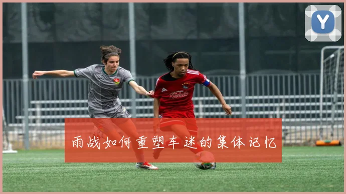 雨战如何重塑车迷的集体记忆