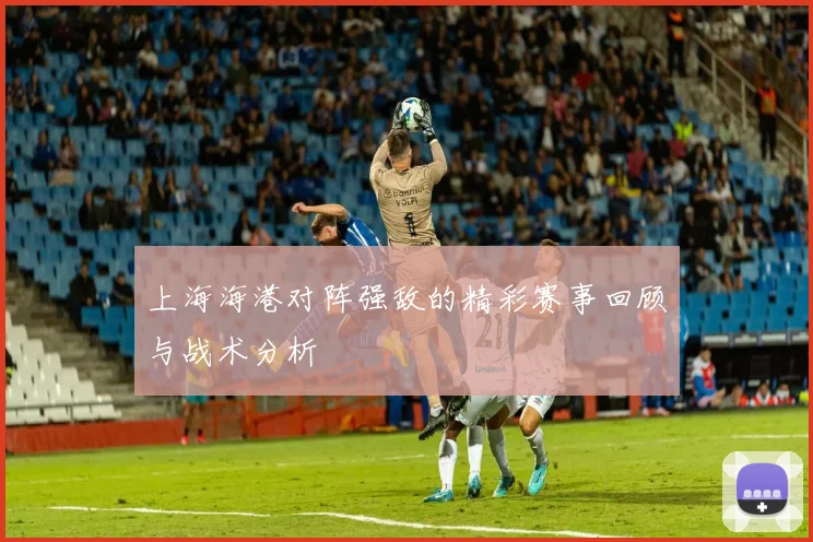 上海海港对阵强敌的精彩赛事回顾与战术分析