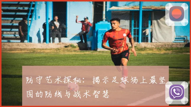 防守艺术探秘：揭示足球场上最坚固的防线与战术智慧