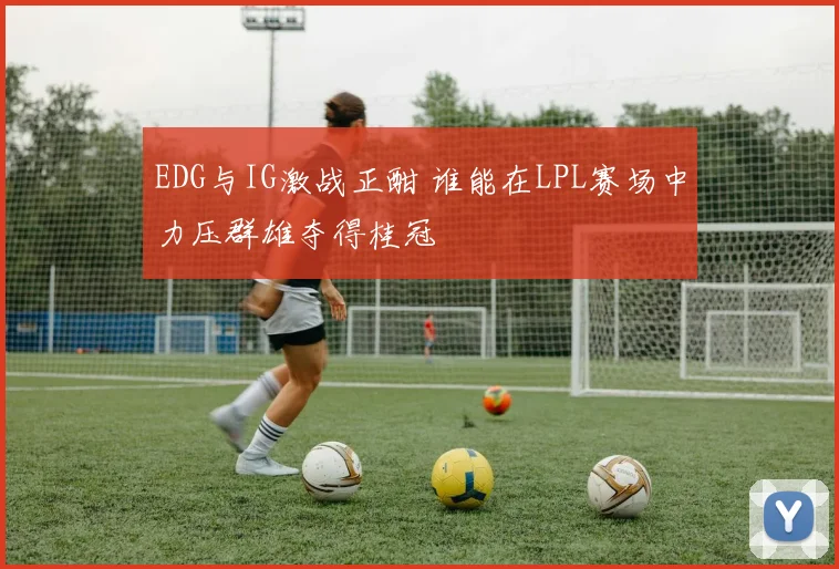 EDG与IG激战正酣 谁能在LPL赛场中力压群雄夺得桂冠
