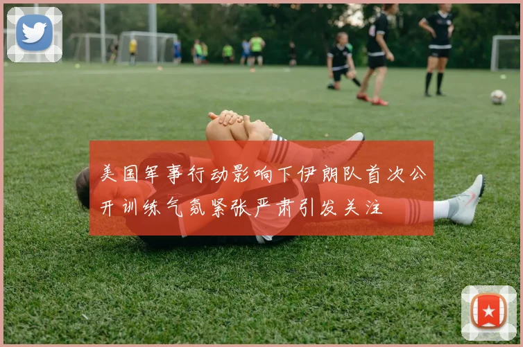 美国军事行动影响下伊朗队首次公开训练气氛紧张严肃引发关注