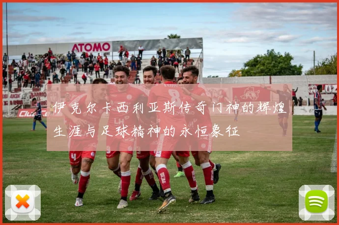 伊克尔卡西利亚斯传奇门神的辉煌生涯与足球精神的永恒象征