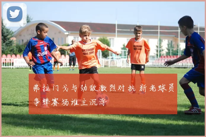 弗拉门戈与劲敌激烈对抗 新老球员争锋赛场谁主沉浮