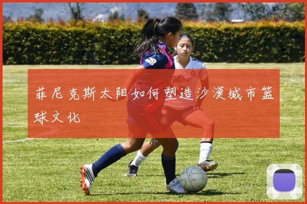 菲尼克斯太阳如何塑造沙漠城市篮球文化