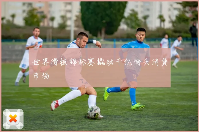 世界滑板锦标赛撬动千亿街头消费市场