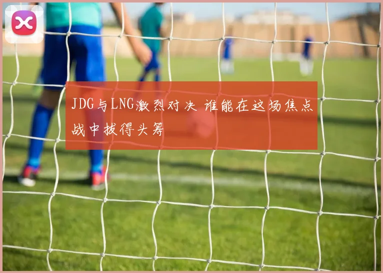 JDG与LNG激烈对决 谁能在这场焦点战中拔得头筹