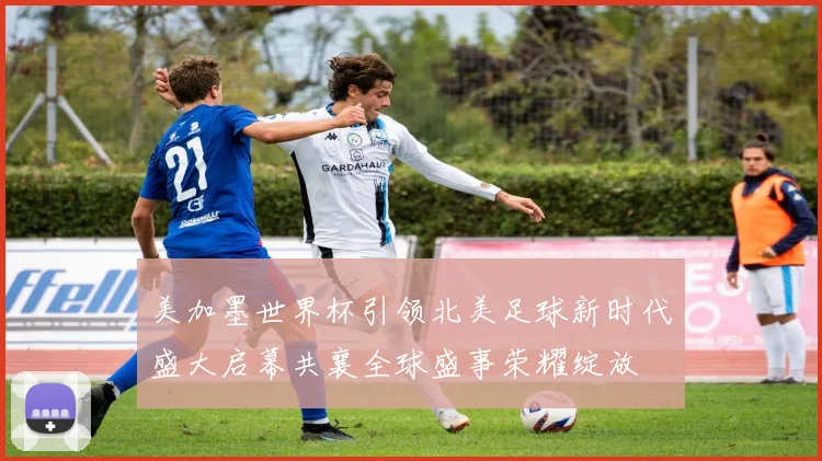 美加墨世界杯引领北美足球新时代盛大启幕共襄全球盛事荣耀绽放