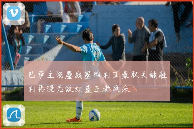 巴萨主场鏖战塞维利亚豪取关键胜利再现无敌红蓝王者风采