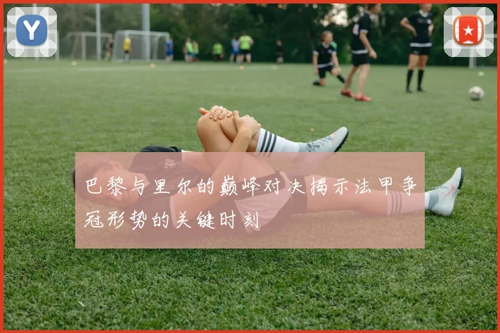 巴黎与里尔的巅峰对决揭示法甲争冠形势的关键时刻