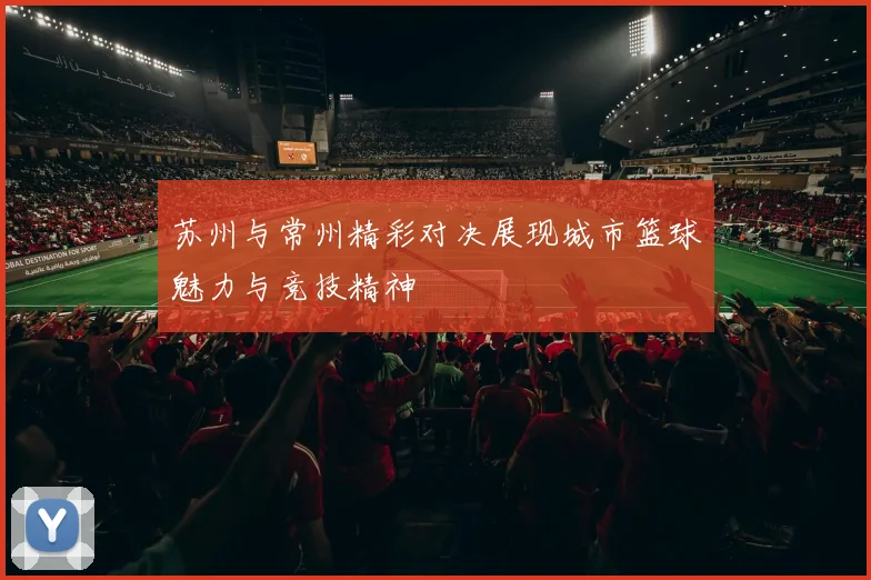 苏州与常州精彩对决展现城市篮球魅力与竞技精神