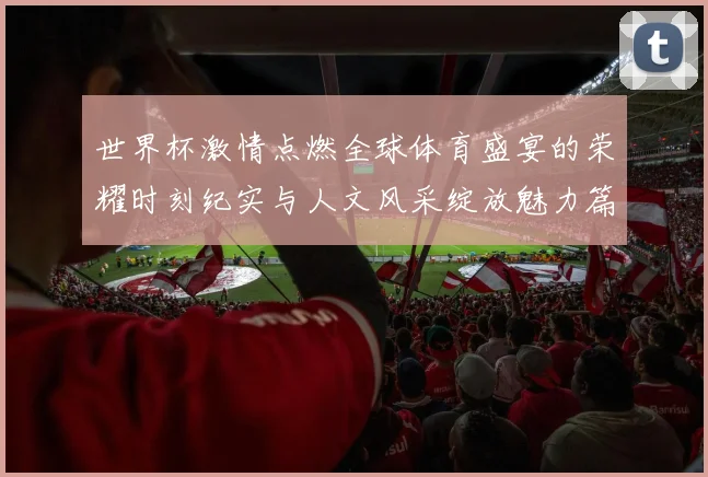 世界杯激情点燃全球体育盛宴的荣耀时刻纪实与人文风采绽放魅力篇