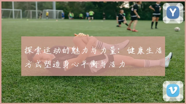 探索运动的魅力与力量：健康生活方式塑造身心平衡与活力