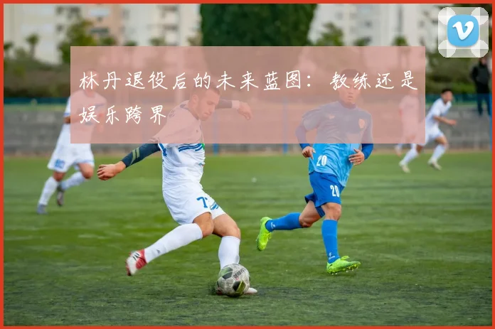 林丹退役后的未来蓝图：教练还是娱乐跨界