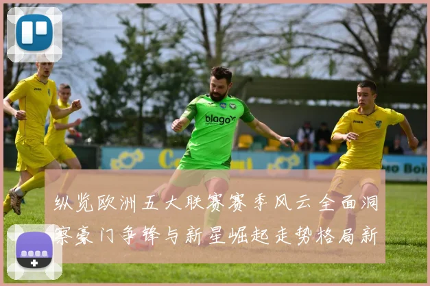 纵览欧洲五大联赛赛季风云全面洞察豪门争锋与新星崛起走势格局新